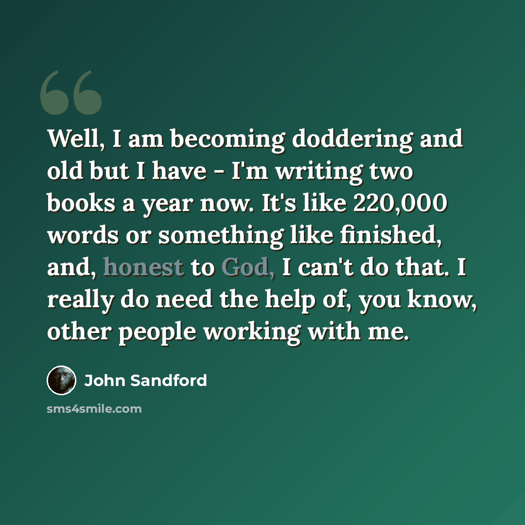 “Well, I am becoming doddering and old but I have - I'm writing two books a year now. It's like 220,000 words or something like finished, and, honest to God, I can't do that. I really do need the help of, you know, other people working with me.” quote by John Sandford
