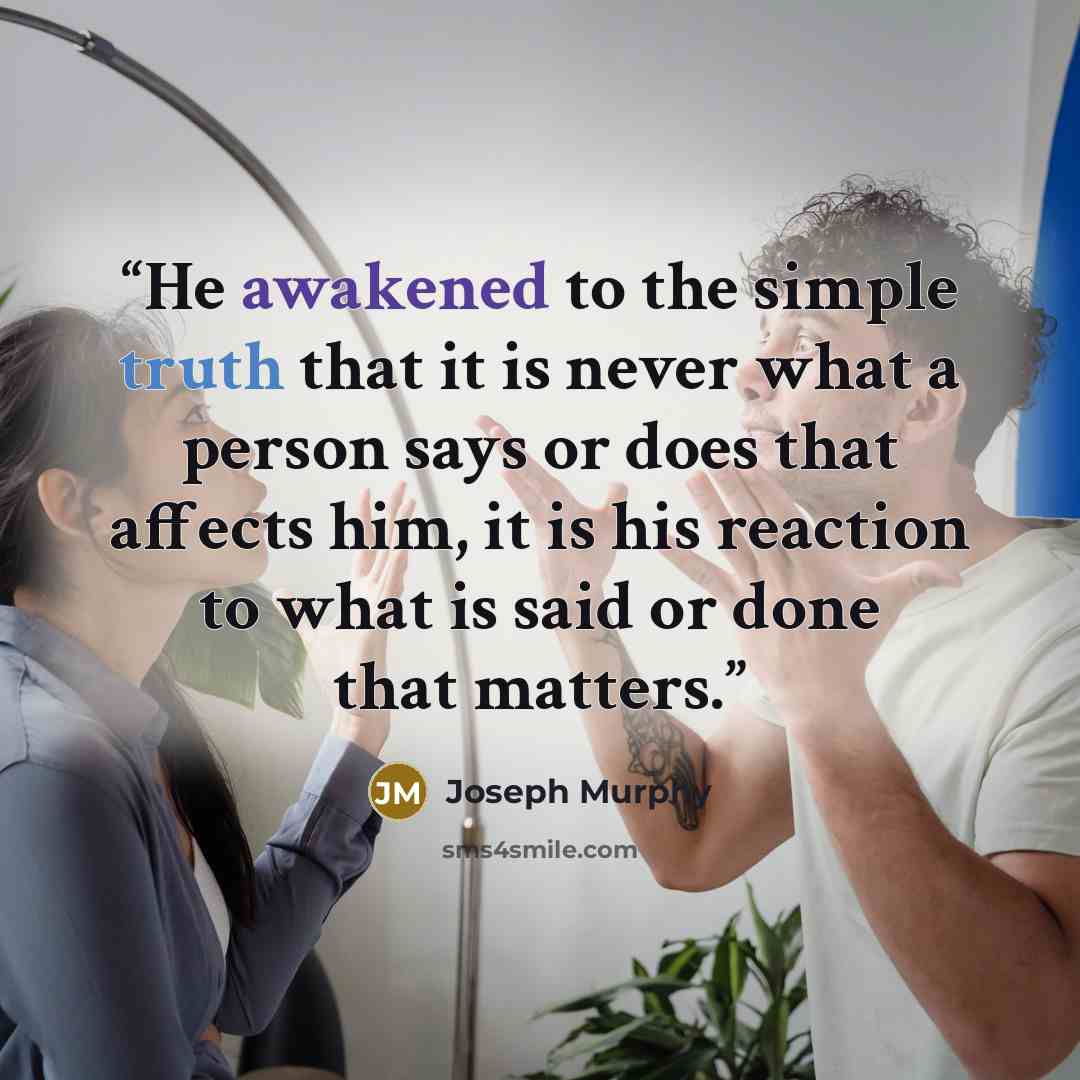 “He awakened to the simple truth that it is never what a person says or does that affects him, it is his reaction to what is said or done that matters.” quote by Joseph Murphy