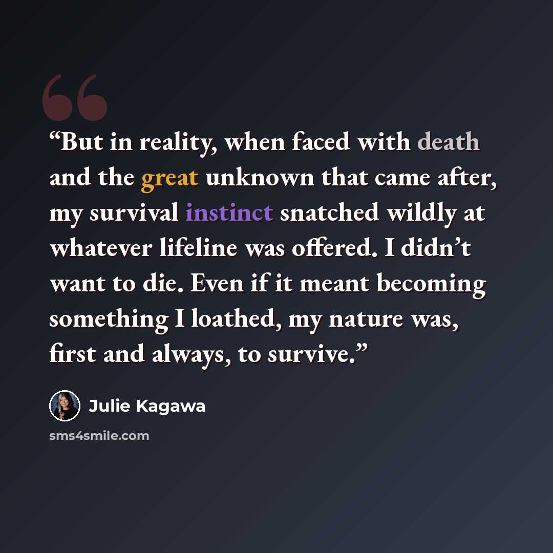“But in reality, when faced with death and the great unknown that came after, my survival instinct snatched wildly at whatever lifeline was offered. I didn’t want to die. Even if it meant becoming something I loathed, my nature was, first and always, to survive.” quote by Julie Kagawa
