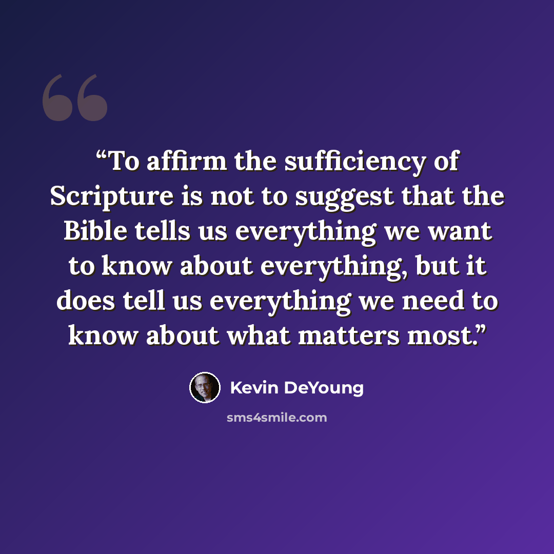 “To affirm the sufficiency of Scripture is not to suggest that the Bible tells us everything we want to know about everything, but it does tell us everything we need to know about what matters most.” quote by Kevin DeYoung