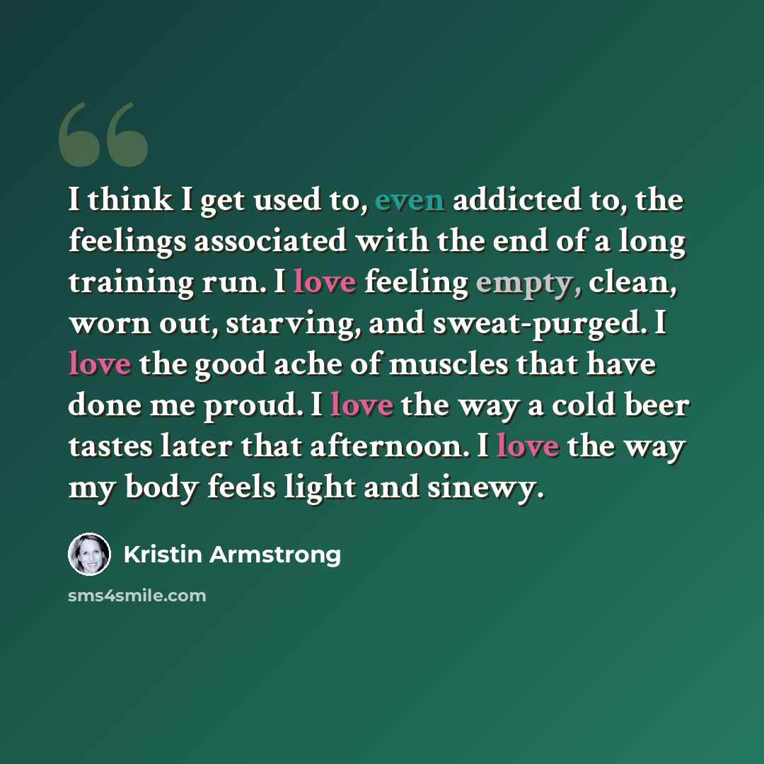 “I think I get used to, even addicted to, the feelings associated with the end of a long training run. I love feeling empty, clean, worn out, starving, and sweat-purged. I love the good ache of muscles that have done me proud. I love the way a cold beer tastes later that afternoon. I love the way…” quote by Kristin Armstrong