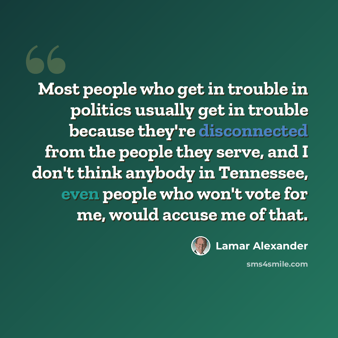 “Most people who get in trouble in politics usually get in trouble because they're disconnected from the people they serve, and I don't think anybody in Tennessee, even people who won't vote for me, would accuse me of that.” quote by Lamar Alexander