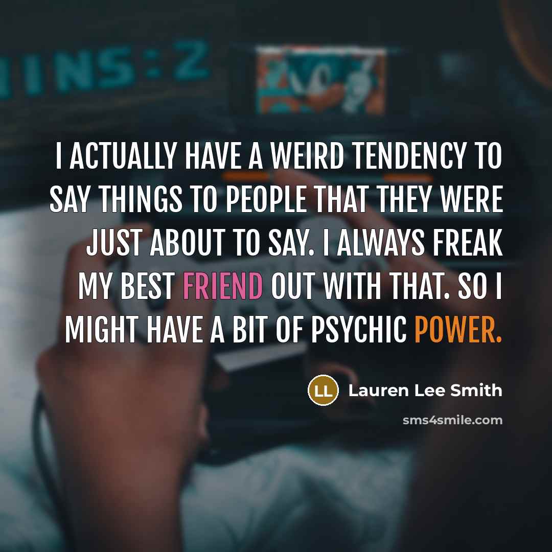 “I actually have a weird tendency to say things to people that they were just about to say. I always freak my best friend out with that. So I might have a bit of psychic power.” quote by Lauren Lee Smith
