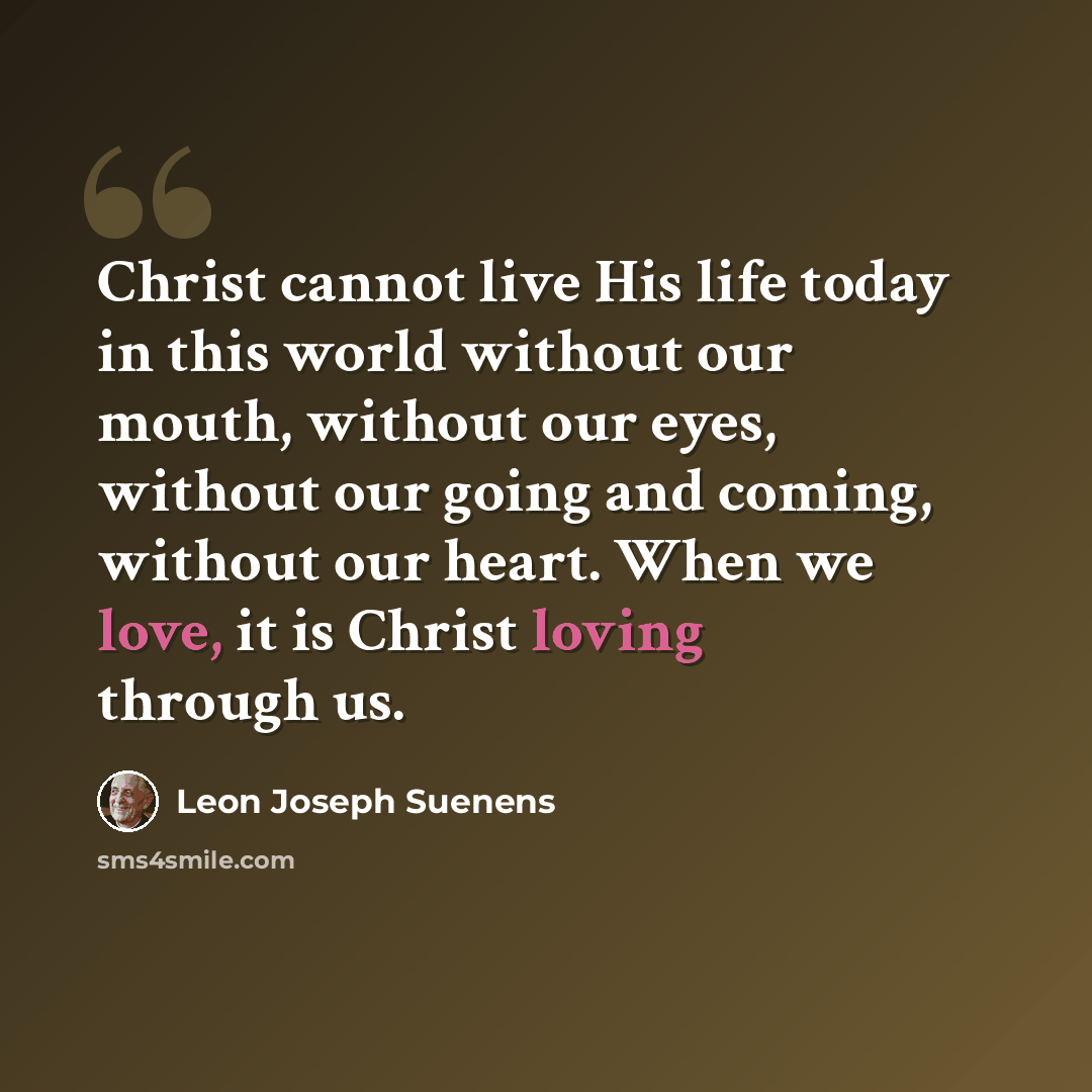 “Christ cannot live His life today in this world without our mouth, without our eyes, without our going and coming, without our heart. When we love, it is Christ loving through us.” quote by Leon Joseph Suenens