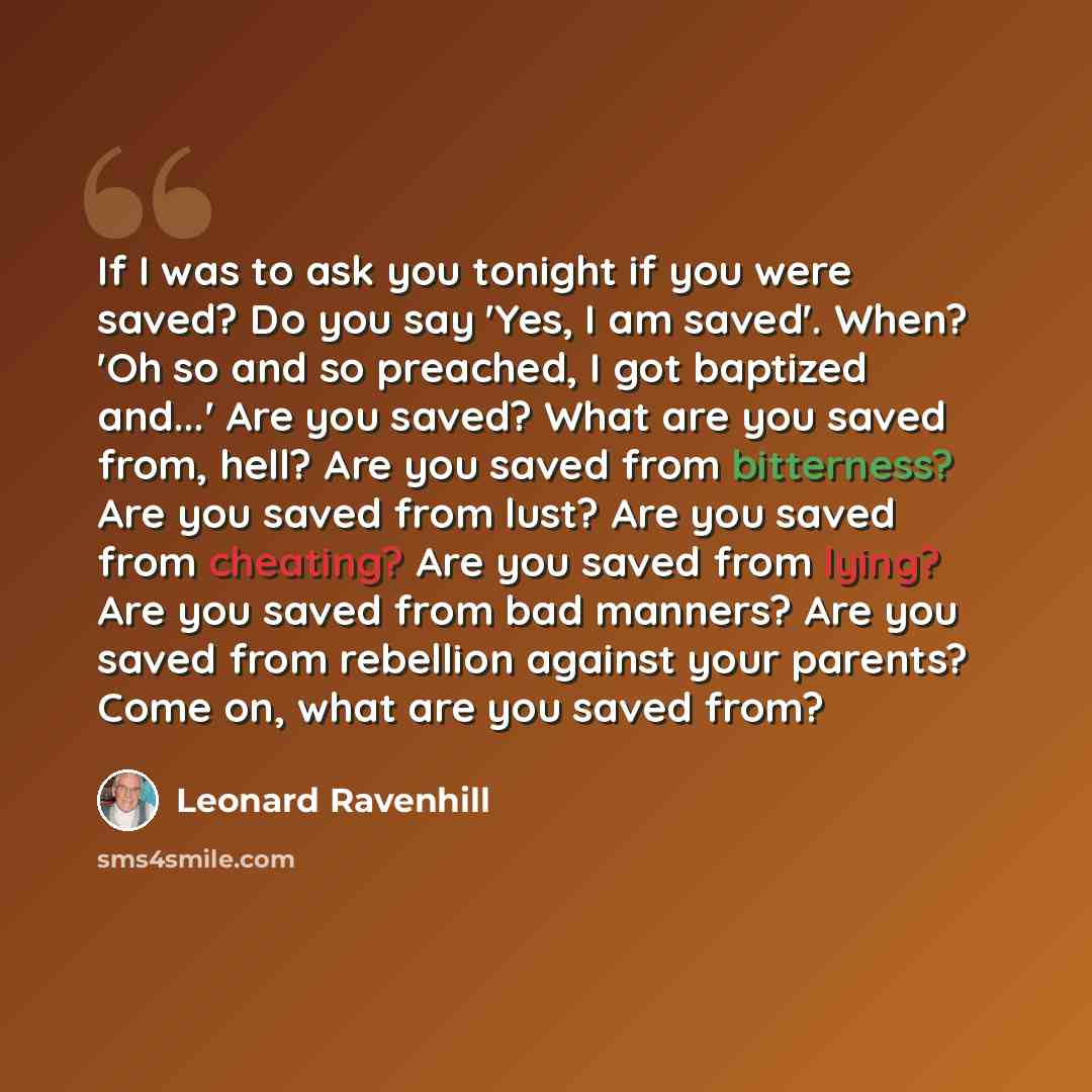 “If I was to ask you tonight if you were saved? Do you say 'Yes, I am saved'. When? 'Oh so and so preached, I got baptized and...' Are you saved? What are you saved from, hell? Are you saved from bitterness? Are you saved from lust? Are you saved from cheating? Are you saved from lying? Are you…” quote by Leonard Ravenhill