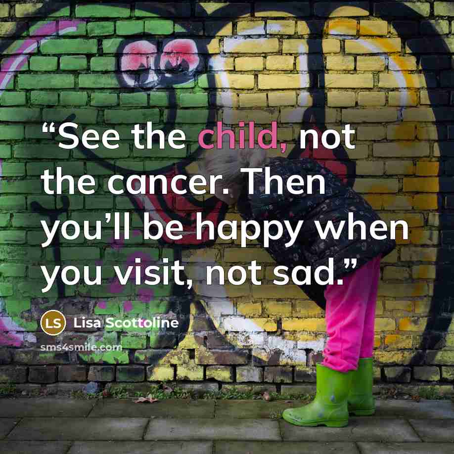 “See the child, not the cancer. Then you’ll be happy when you visit, not sad.” quote by Lisa Scottoline