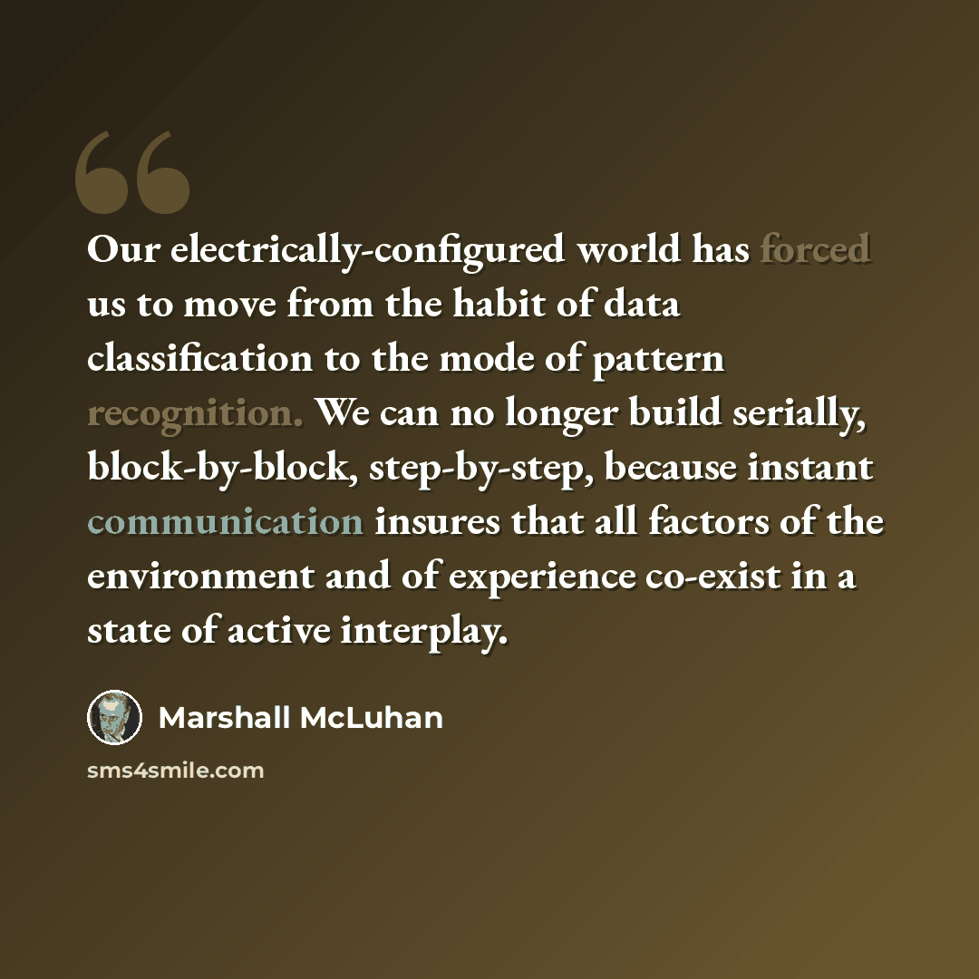 “Our electrically-configured world has forced us to move from the habit of data classification to the mode of pattern recognition. We can no longer build serially, block-by-block, step-by-step, because instant communication insures that all factors of the environment and of experience co-exist in a…” quote by Marshall McLuhan