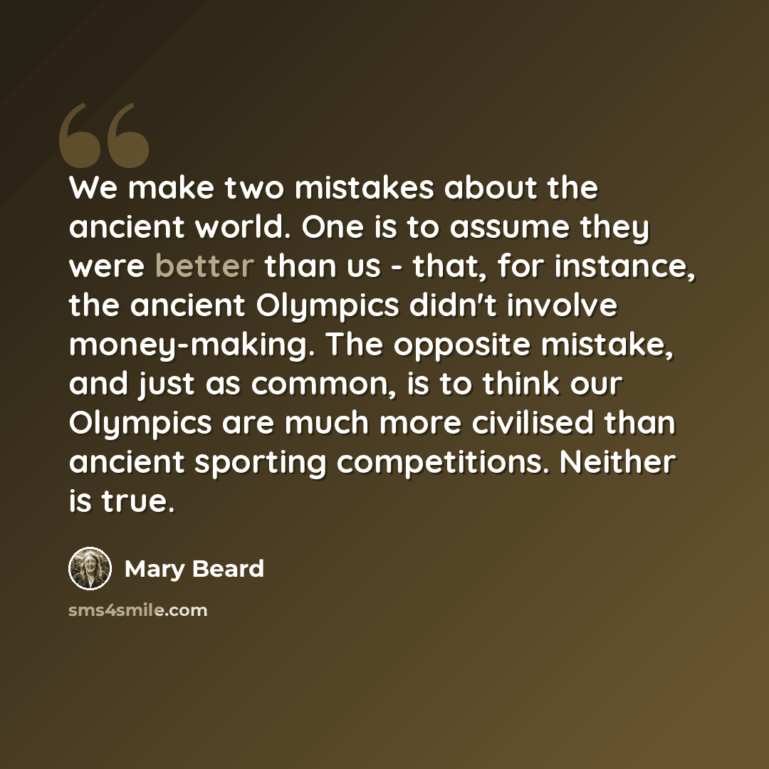 “We make two mistakes about the ancient world. One is to assume they were better than us - that, for instance, the ancient Olympics didn't involve money-making. The opposite mistake, and just as common, is to think our Olympics are much more civilised than ancient sporting competitions. Neither is…” quote by Mary Beard