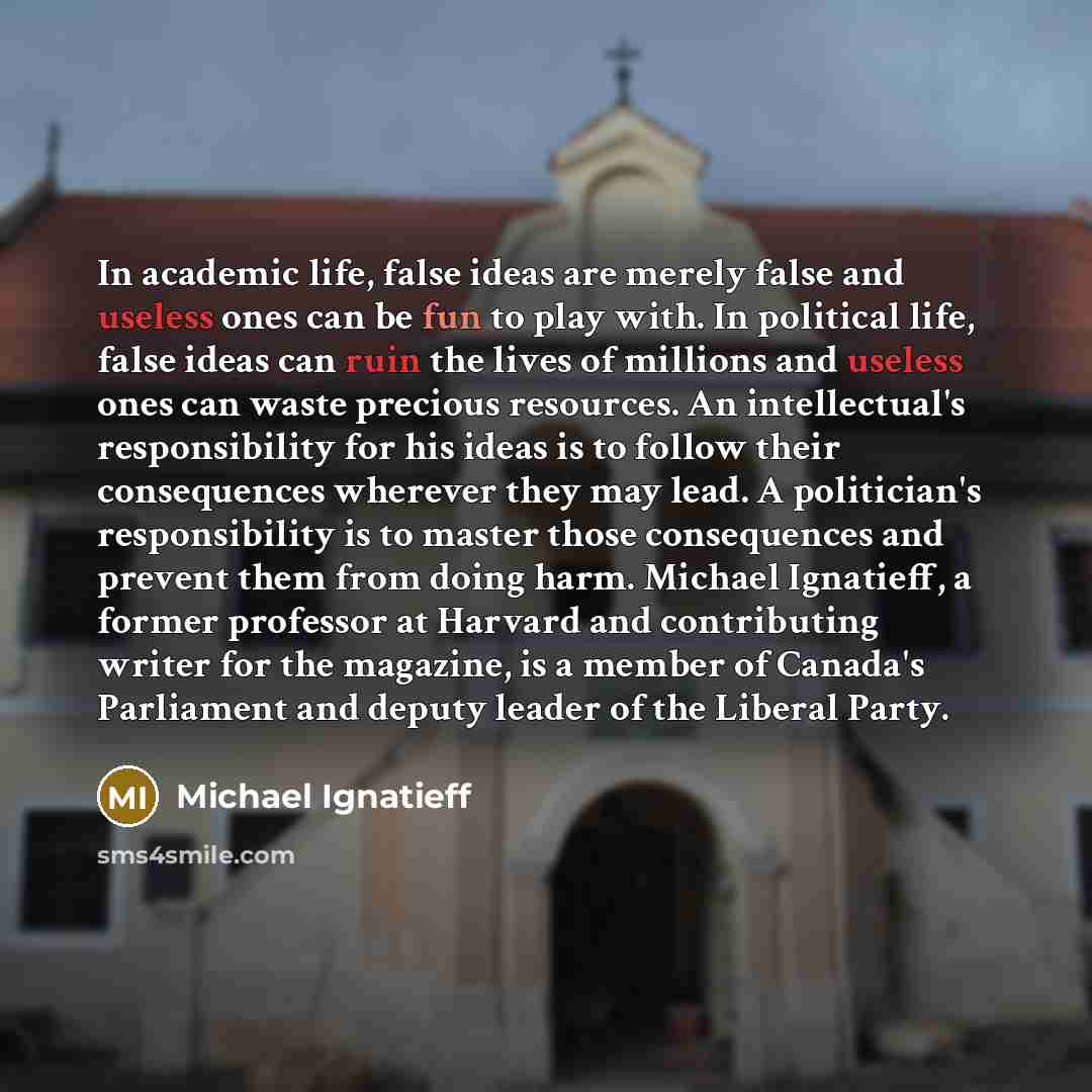 “In academic life, false ideas are merely false and useless ones can be fun to play with. In political life, false ideas can ruin the lives of millions and useless ones can waste precious resources. An intellectual's responsibility for his ideas is to follow their consequences wherever they may…” quote by Michael Ignatieff