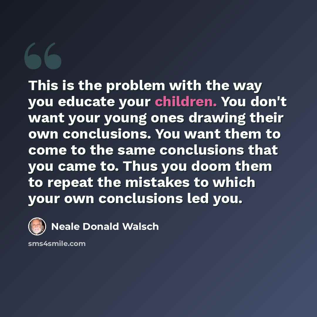 “This is the problem with the way you educate your children. You don't want your young ones drawing their own conclusions. You want them to come to the same conclusions that you came to. Thus you doom them to repeat the mistakes to which your own conclusions led you.” quote by Neale Donald Walsch