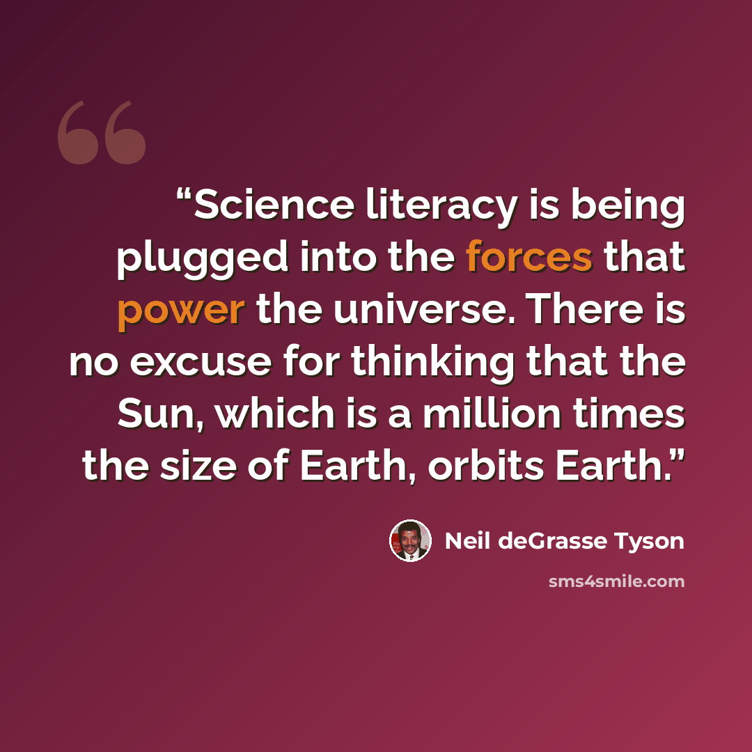 “Science literacy is being plugged into the forces that power the universe. There is no excuse for thinking that the Sun, which is a million times the size of Earth, orbits Earth.” quote by Neil deGrasse Tyson