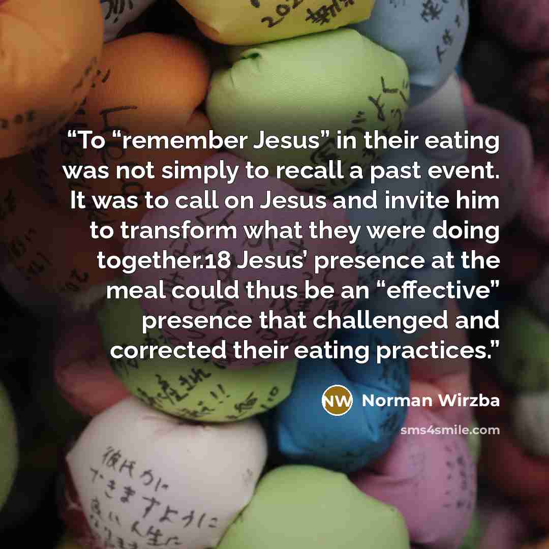 “To “remember Jesus” in their eating was not simply to recall a past event. It was to call on Jesus and invite him to transform what they were doing together.18 Jesus’ presence at the meal could thus be an “effective” presence that challenged and corrected their eating practices.” quote by Norman Wirzba