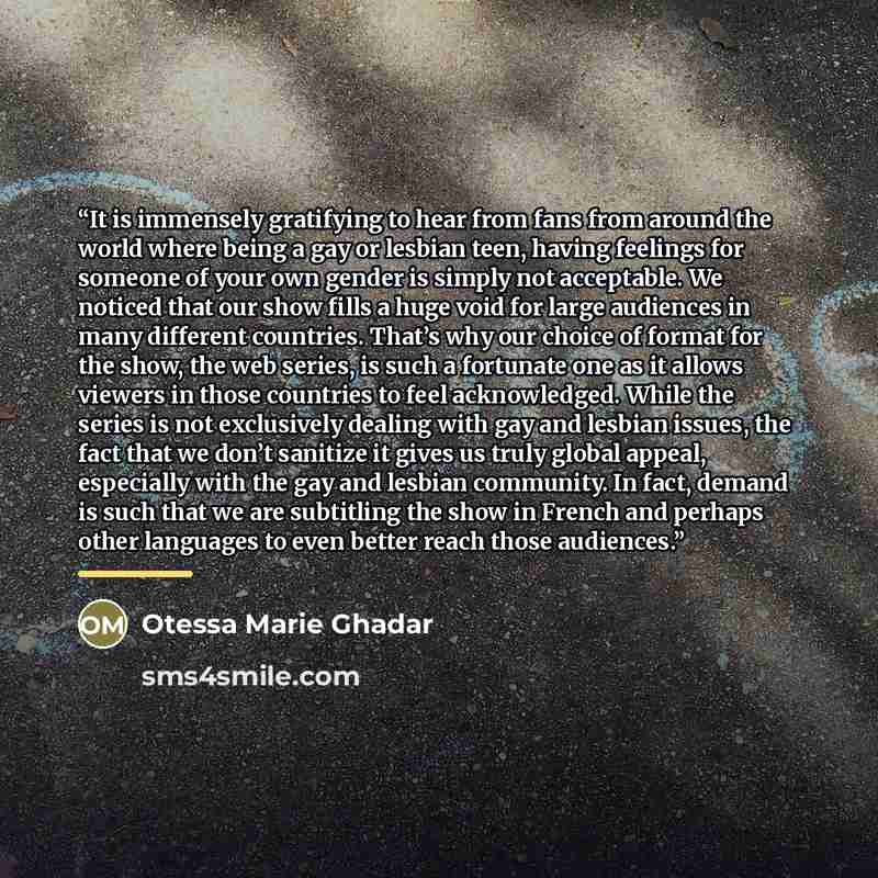 “It is immensely gratifying to hear from fans from around the world where being a gay or lesbian teen, having feelings for someone of your own gender is simply not acceptable. We noticed that our show fills a huge void for large audiences in many different countries. That’s why our choice of format…” quote by Otessa Marie Ghadar