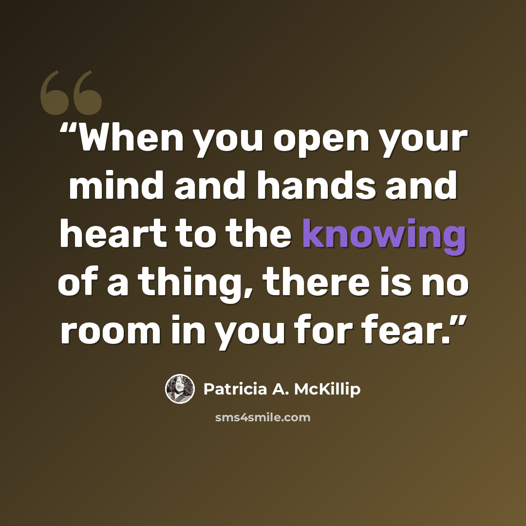 “When you open your mind and hands and heart to the knowing of a thing, there is no room in you for fear.” quote by Patricia A. McKillip