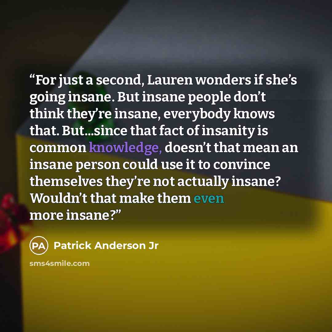 “For just a second, Lauren wonders if she’s going insane. But insane people don’t think they’re insane, everybody knows that. But...since that fact of insanity is common knowledge, doesn’t that mean an insane person could use it to convince themselves they’re not actually insane? Wouldn’t that make…” quote by Patrick Anderson Jr