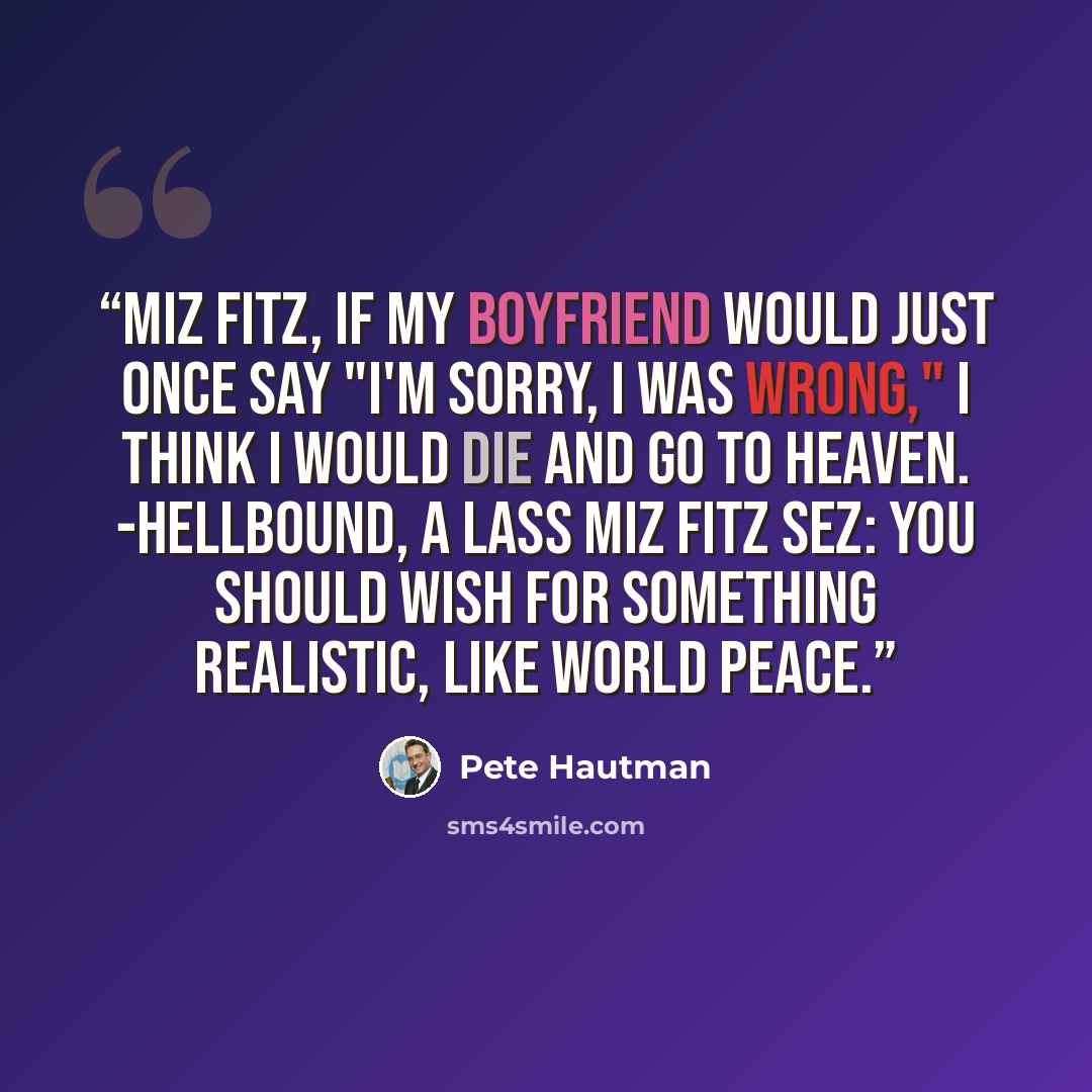 “Miz Fitz, If my boyfriend would just once say "I'm sorry, I was wrong," I think I would die and go to heaven. -Hellbound, a Lass Miz Fitz sez: You should wish for something realistic, like world peace.” quote by Pete Hautman