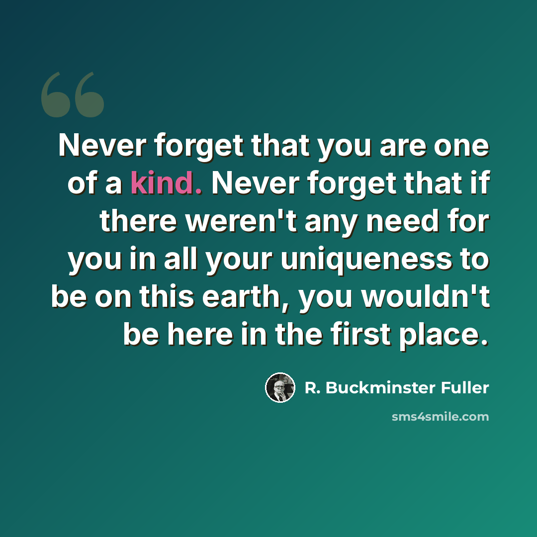 “Never forget that you are one of a kind. Never forget that if there weren't any need for you in all your uniqueness to be on this earth, you wouldn't be here in the first place.” quote by R. Buckminster Fuller