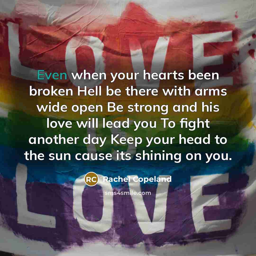 “Even when your hearts been broken Hell be there with arms wide open Be strong and his love will lead you To fight another day Keep your head to the sun cause its shining on you.” quote by Rachel Copeland