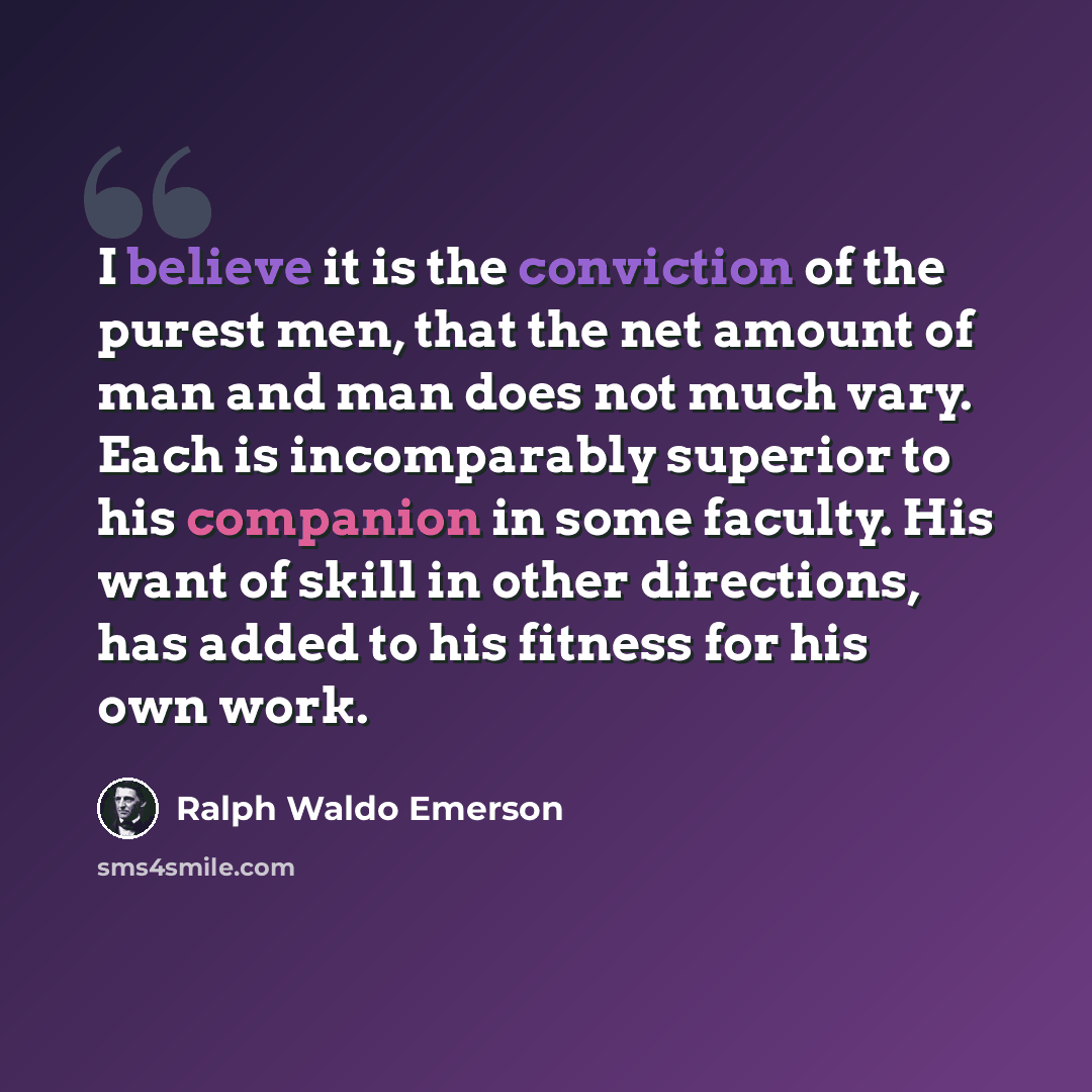 “I believe it is the conviction of the purest men, that the net amount of man and man does not much vary. Each is incomparably superior to his companion in some faculty. His want of skill in other directions, has added to his fitness for his own work.” quote by Ralph Waldo Emerson