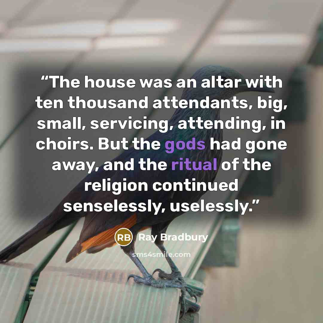 “The house was an altar with ten thousand attendants, big, small, servicing, attending, in choirs. But the gods had gone away, and the ritual of the religion continued senselessly, uselessly.” quote by Ray Bradbury