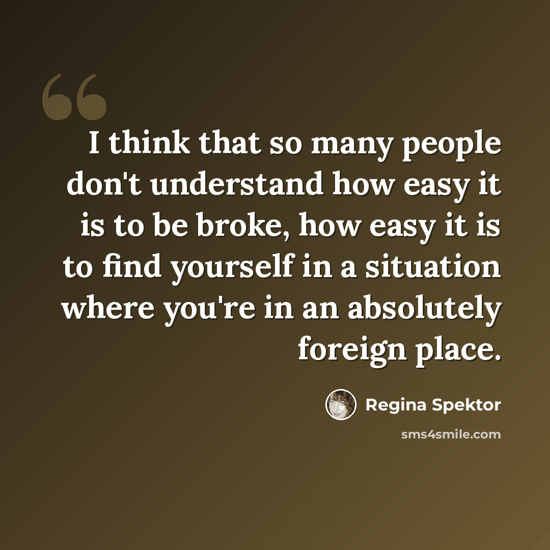 “I think that so many people don't understand how easy it is to be broke, how easy it is to find yourself in a situation where you're in an absolutely foreign place.” quote by Regina Spektor