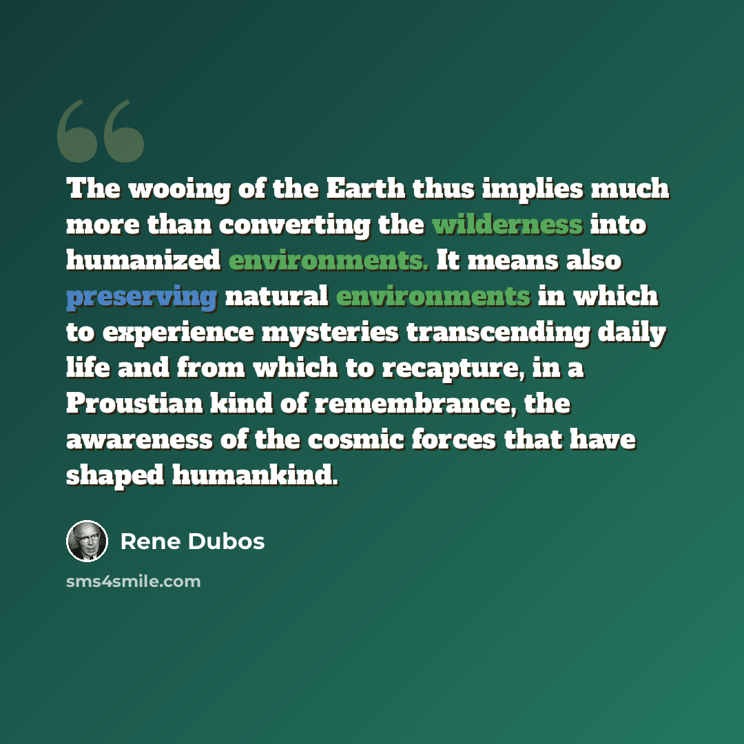 “The wooing of the Earth thus implies much more than converting the wilderness into humanized environments. It means also preserving natural environments in which to experience mysteries transcending daily life and from which to recapture, in a Proustian kind of remembrance, the awareness of the…” quote by Rene Dubos