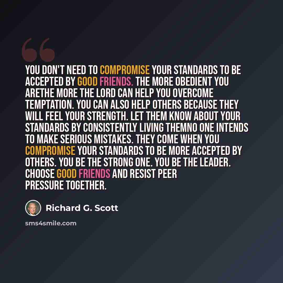 “You don't need to compromise your standards to be accepted by good friends. The more obedient you arethe more the Lord can help you overcome temptation. You can also help others because they will feel your strength. Let them know about your standards by consistently living themNo one intends to…” quote by Richard G. Scott