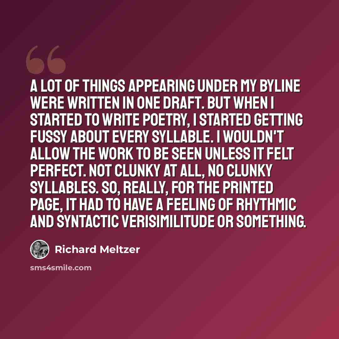 “A lot of things appearing under my byline were written in one draft. But when I started to write poetry, I started getting fussy about every syllable. I wouldn't allow the work to be seen unless it felt perfect. Not clunky at all, no clunky syllables. So, really, for the printed page, it had to…” quote by Richard Meltzer