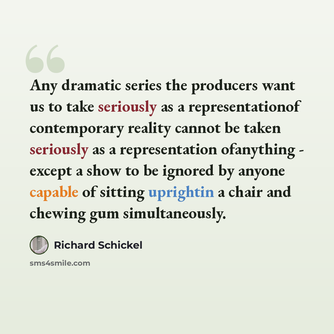 “Any dramatic series the producers want us to take seriously as a representationof contemporary reality cannot be taken seriously as a representation ofanything - except a show to be ignored by anyone capable of sitting uprightin a chair and chewing gum simultaneously.” quote by Richard Schickel