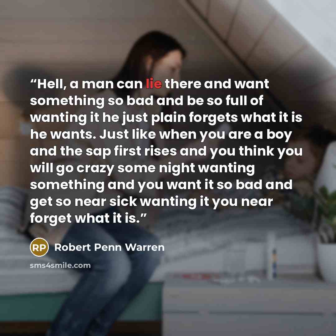 “Hell, a man can lie there and want something so bad and be so full of wanting it he just plain forgets what it is he wants. Just like when you are a boy and the sap first rises and you think you will go crazy some night wanting something and you want it so bad and get so near sick wanting it you…” quote by Robert Penn Warren