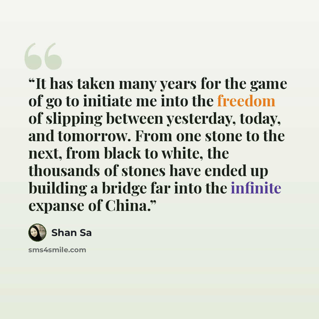 “It has taken many years for the game of go to initiate me into the freedom of slipping between yesterday, today, and tomorrow. From one stone to the next, from black to white, the thousands of stones have ended up building a bridge far into the infinite expanse of China.” quote by Shan Sa