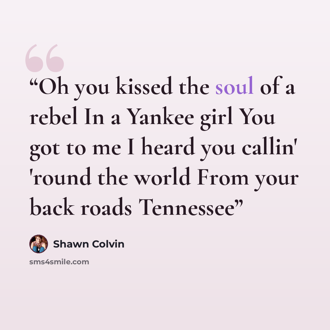 “Oh you kissed the soul of a rebel In a Yankee girl You got to me I heard you callin' 'round the world From your back roads Tennessee” quote by Shawn Colvin