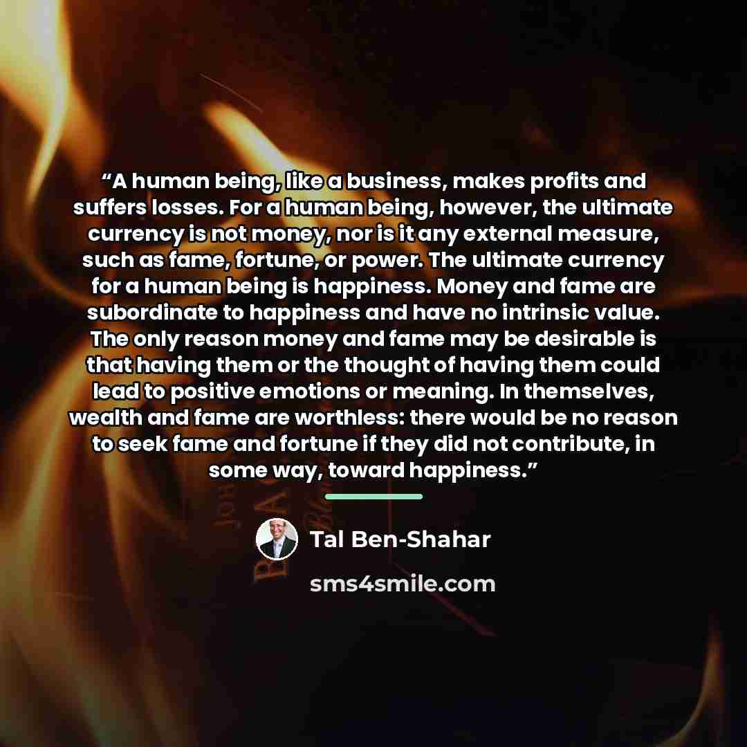 “A human being, like a business, makes profits and suffers losses. For a human being, however, the ultimate currency is not money, nor is it any external measure, such as fame, fortune, or power. The ultimate currency for a human being is happiness. Money and fame are subordinate to happiness and…” quote by Tal Ben-Shahar