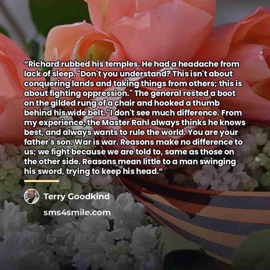 “Richard rubbed his temples. He had a headache from lack of sleep. "Don't you understand? This isn't about conquering lands and taking things from others; this is about fighting oppression." The general rested a boot on the gilded rung of a chair and hooked a thumb behind his wide belt. "I don't…” quote by Terry Goodkind