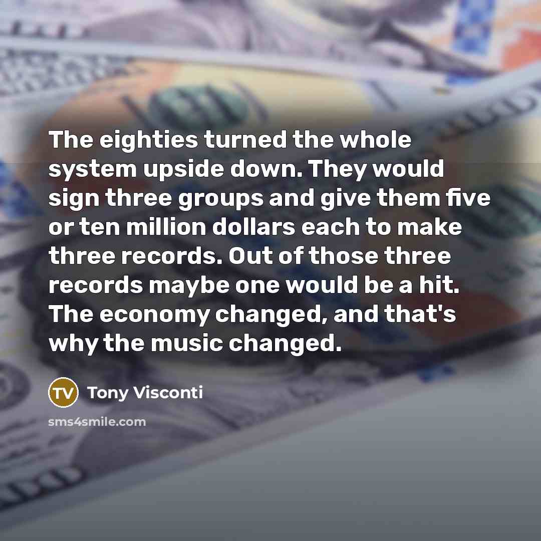 “The eighties turned the whole system upside down. They would sign three groups and give them five or ten million dollars each to make three records. Out of those three records maybe one would be a hit. The economy changed, and that's why the music changed.” quote by Tony Visconti