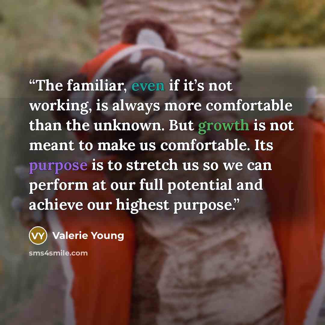 “The familiar, even if it’s not working, is always more comfortable than the unknown. But growth is not meant to make us comfortable. Its purpose is to stretch us so we can perform at our full potential and achieve our highest purpose.” quote by Valerie Young