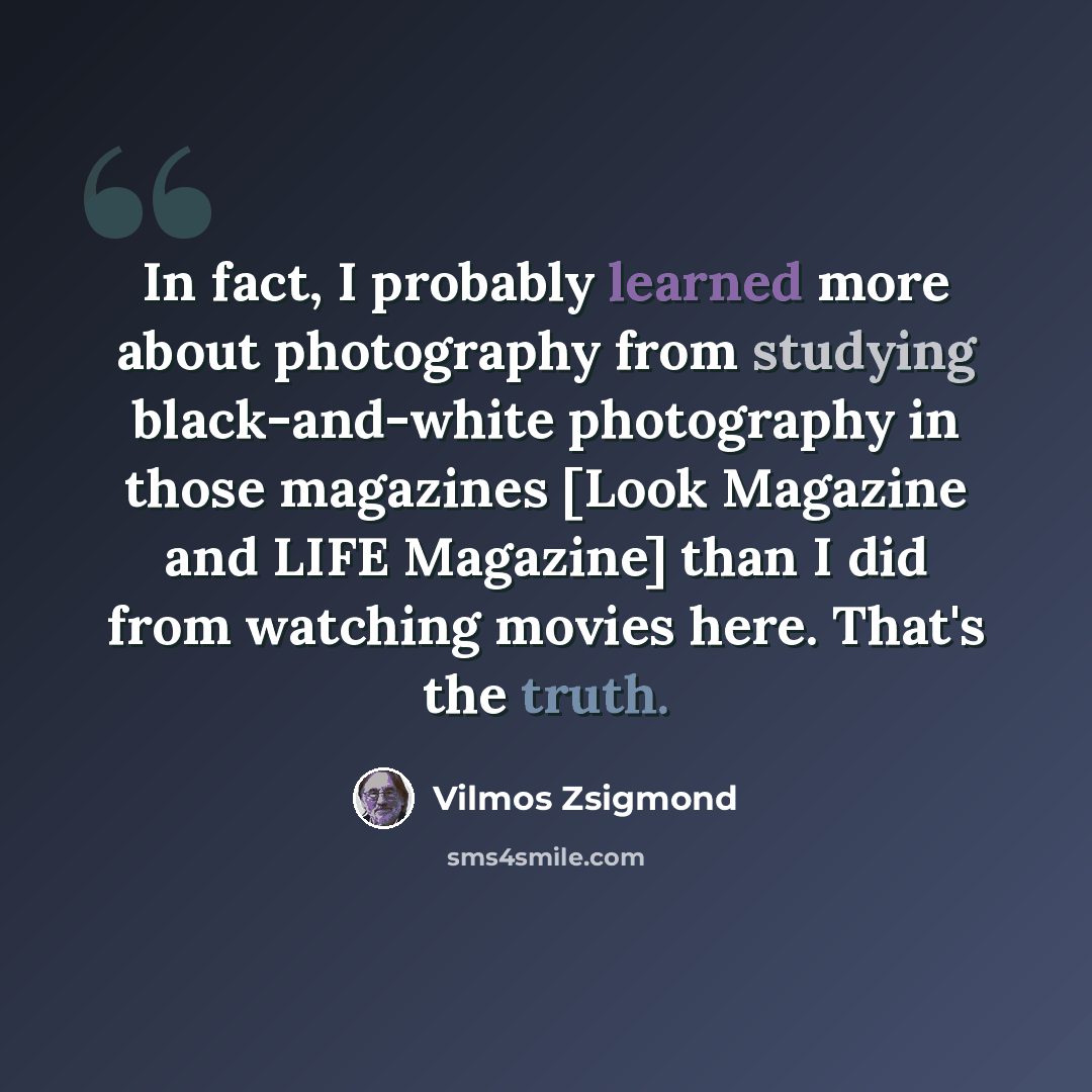 “In fact, I probably learned more about photography from studying black-and-white photography in those magazines [Look Magazine and LIFE Magazine] than I did from watching movies here. That's the truth.” quote by Vilmos Zsigmond