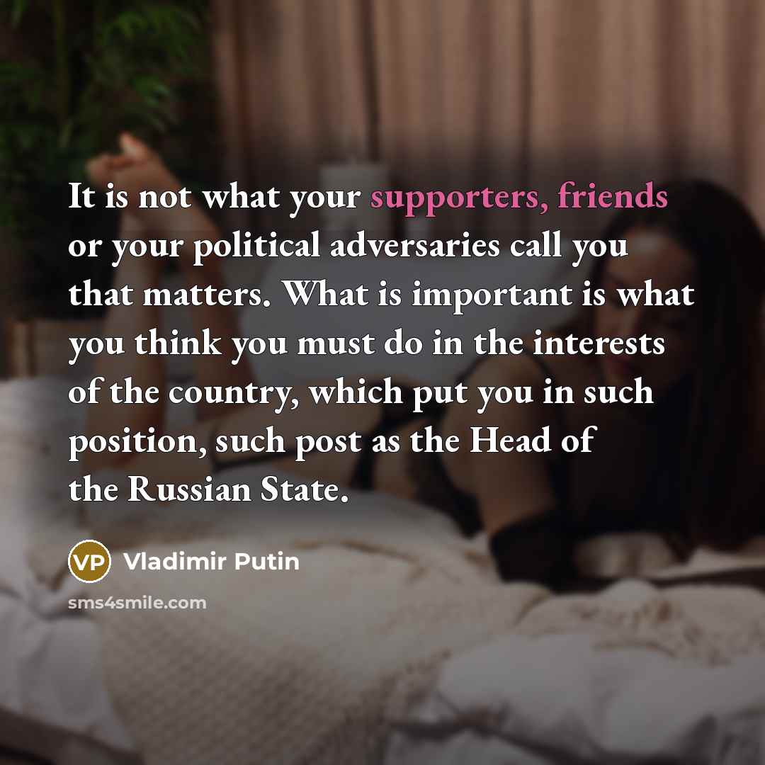 “It is not what your supporters, friends or your political adversaries call you that matters. What is important is what you think you must do in the interests of the country, which put you in such position, such post as the Head of the Russian State.” quote by Vladimir Putin
