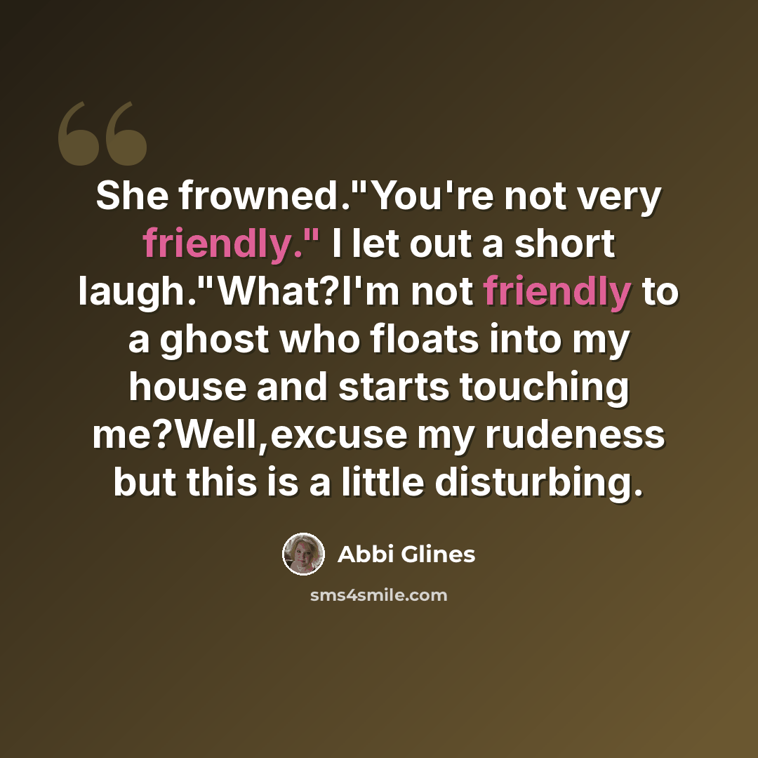 “She frowned."You're not very friendly." I let out a short laugh."What?I'm not friendly to a ghost who floats into my house and starts touching me?Well,excuse my rudeness but this is a little disturbing.” quote by Abbi Glines