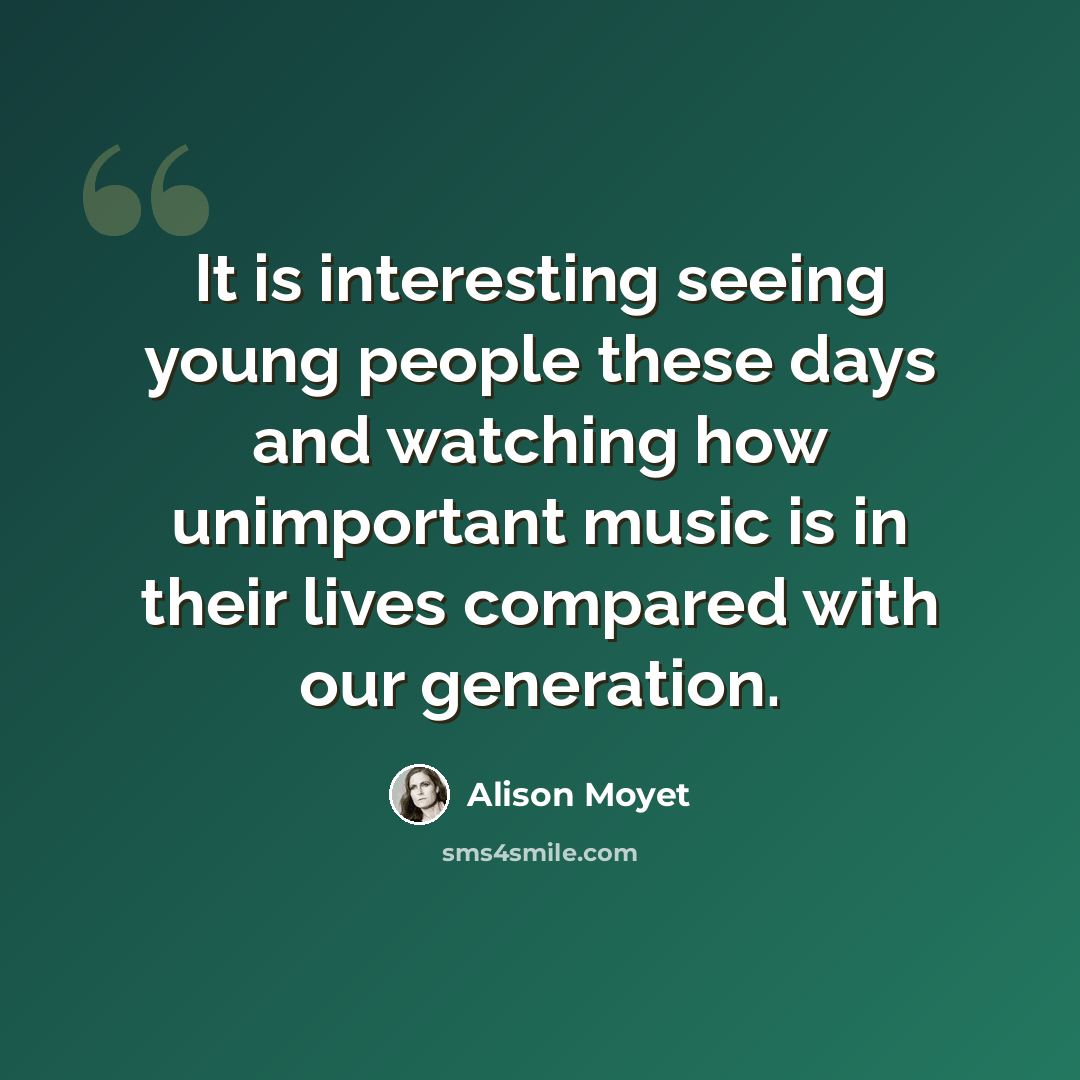 “It is interesting seeing young people these days and watching how unimportant music is in their lives compared with our generation.” quote by Alison Moyet