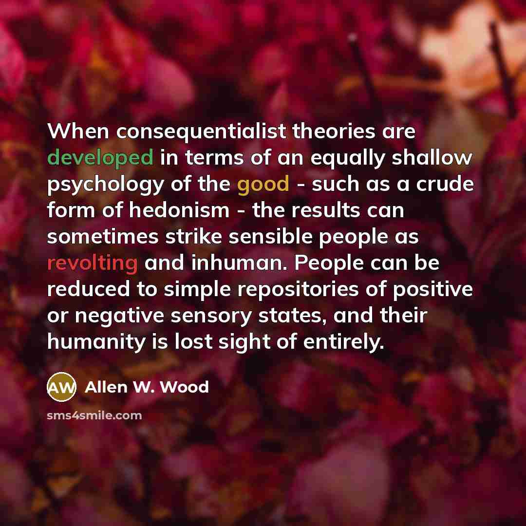 “When consequentialist theories are developed in terms of an equally shallow psychology of the good - such as a crude form of hedonism - the results can sometimes strike sensible people as revolting and inhuman. People can be reduced to simple repositories of positive or negative sensory states…” quote by Allen W. Wood