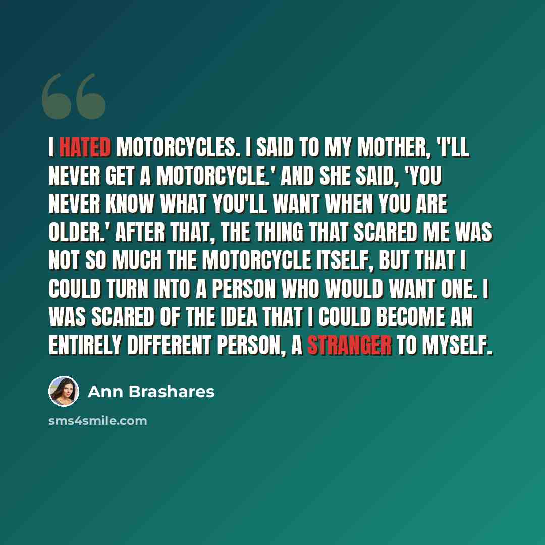 “I hated motorcycles. I said to my mother, 'I'll never get a motorcycle.' And she said, 'You never know what you'll want when you are older.' After that, the thing that scared me was not so much the motorcycle itself, but that I could turn into a person who would want one. I was scared of the idea…” quote by Ann Brashares