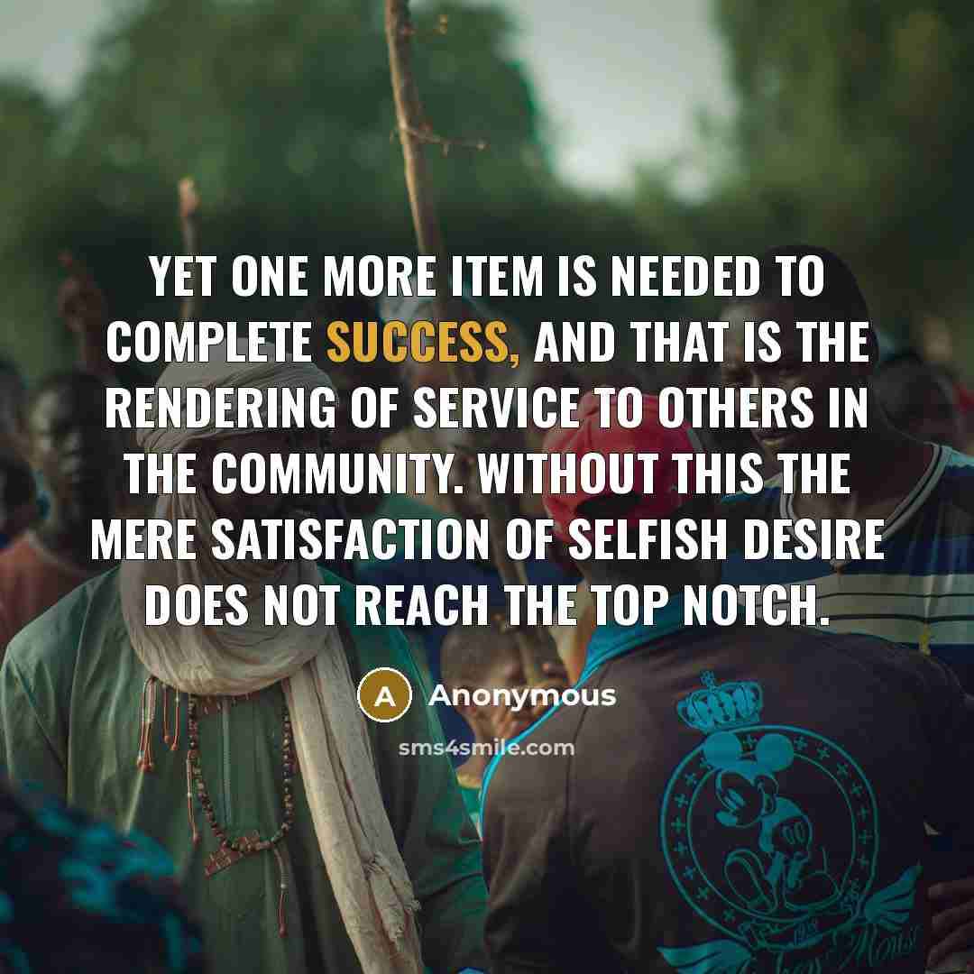 “Yet one more item is needed to complete success, and that is the rendering of service to others in the community. Without this the mere satisfaction of selfish desire does not reach the top notch.” quote by Anonymous