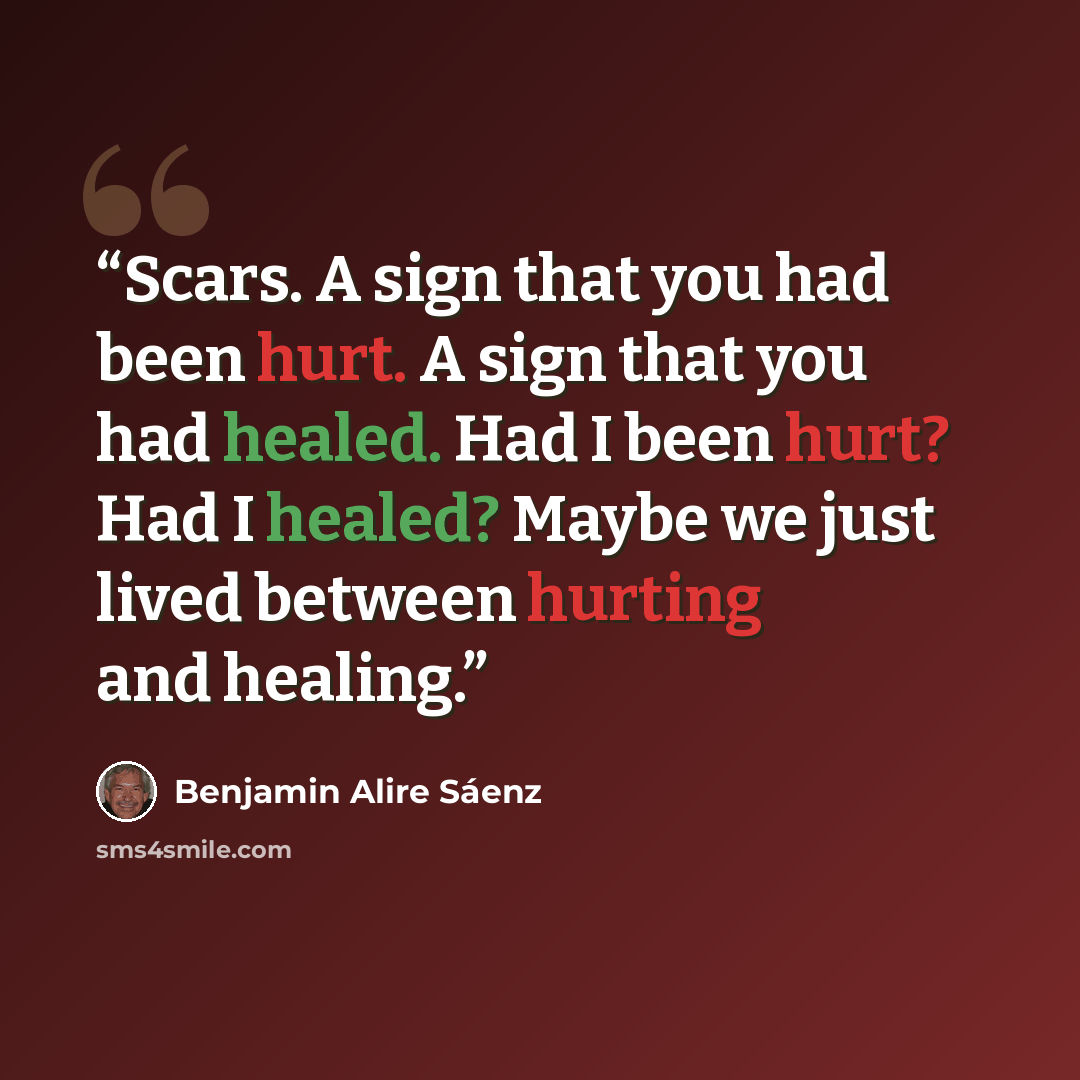 “Scars. A sign that you had been hurt. A sign that you had healed. Had I been hurt? Had I healed? Maybe we just lived between hurting and healing.” quote by Benjamin Alire Sáenz