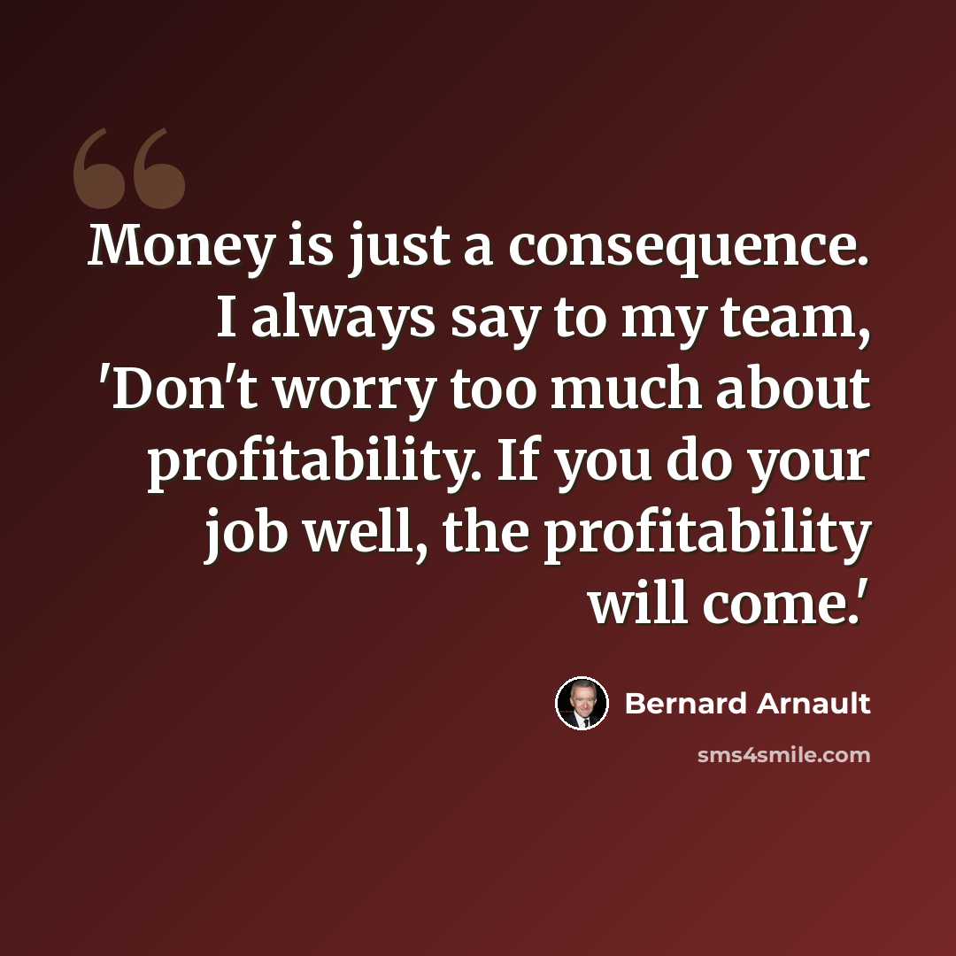 “Money is just a consequence. I always say to my team, 'Don't worry too much about profitability. If you do your job well, the profitability will come.'” quote by Bernard Arnault