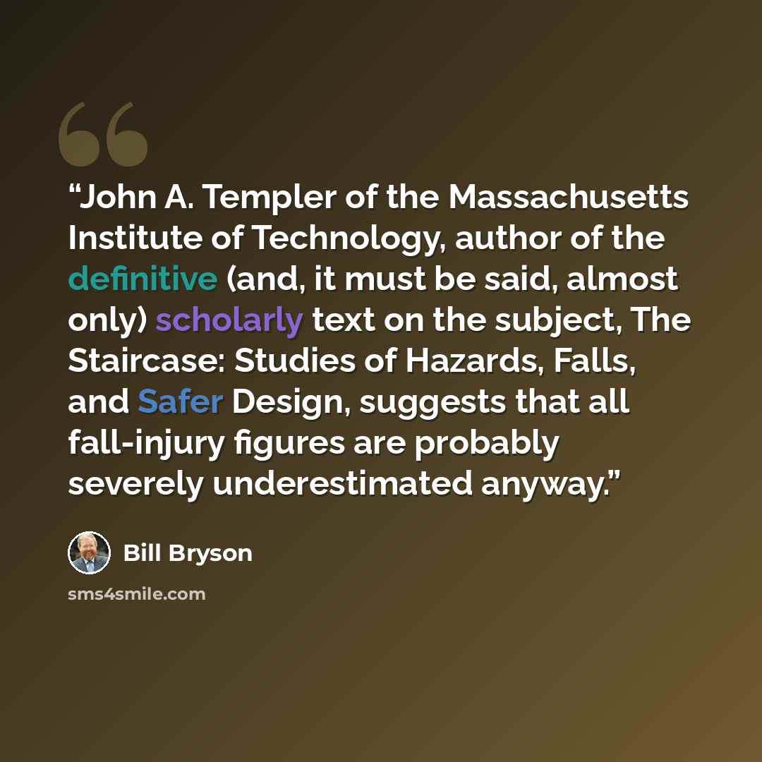 “John A. Templer of the Massachusetts Institute of Technology, author of the definitive (and, it must be said, almost only) scholarly text on the subject, The Staircase: Studies of Hazards, Falls, and Safer Design, suggests that all fall-injury figures are probably severely underestimated anyway.” quote by Bill Bryson