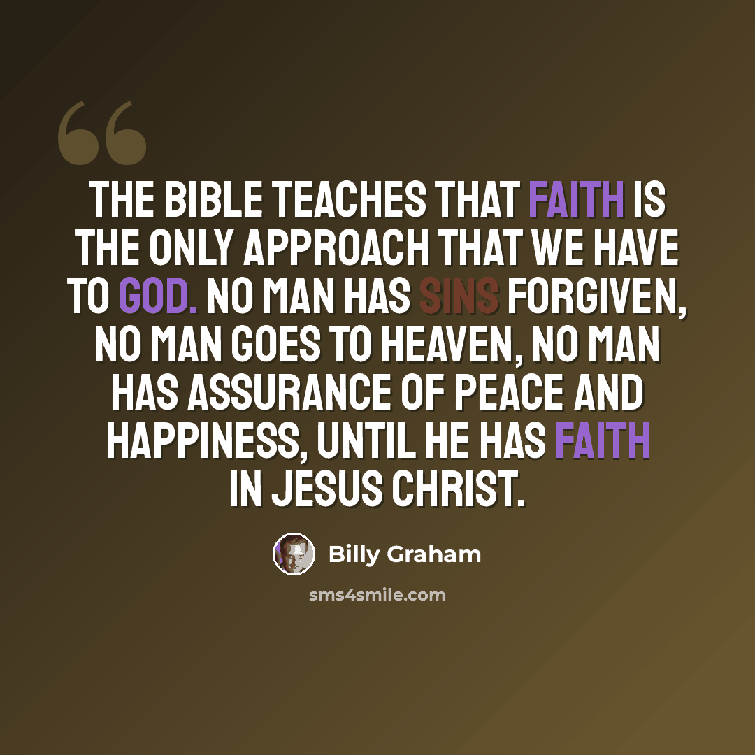 “The Bible teaches that faith is the only approach that we have to God. No man has sins forgiven, no man goes to heaven, no man has assurance of peace and happiness, until he has faith in Jesus Christ.” quote by Billy Graham