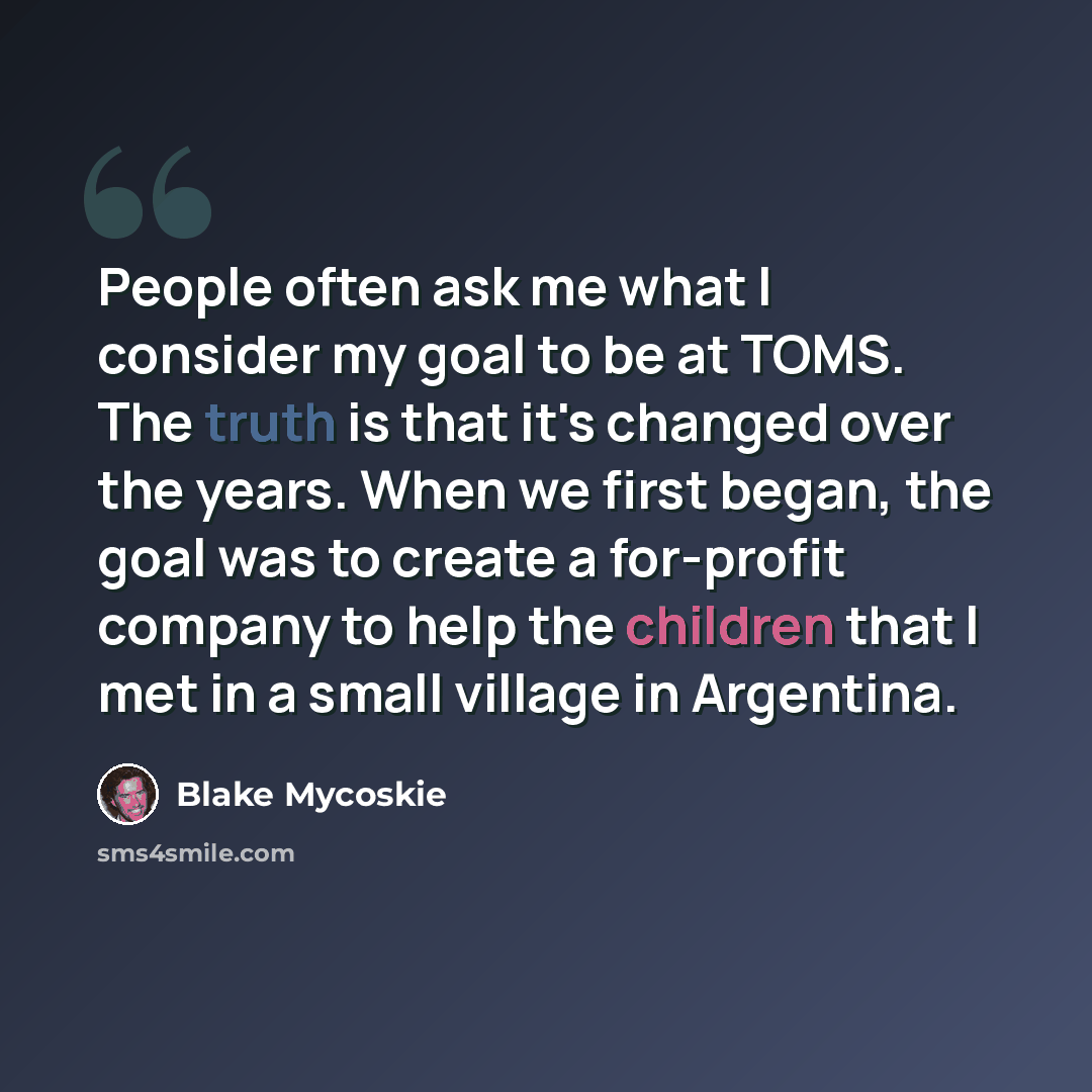 “People often ask me what I consider my goal to be at TOMS. The truth is that it's changed over the years. When we first began, the goal was to create a for-profit company to help the children that I met in a small village in Argentina.” quote by Blake Mycoskie