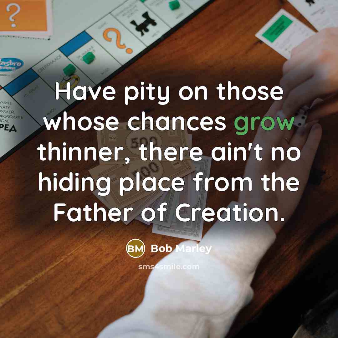“Have pity on those whose chances grow thinner, there ain't no hiding place from the Father of Creation.” quote by Bob Marley