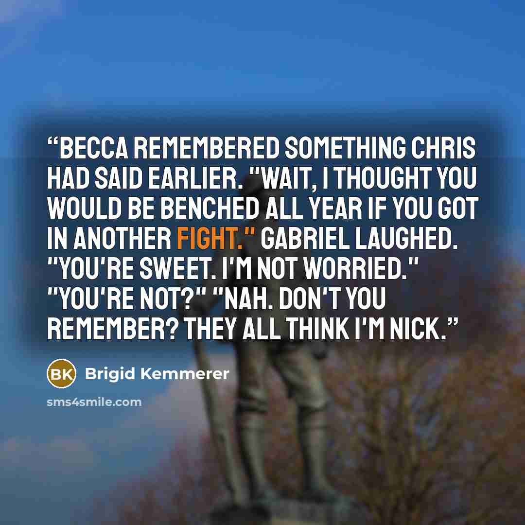 “Becca remembered something Chris had said earlier. "Wait, I thought you would be benched all year if you got in another fight." Gabriel laughed. "You're sweet. I'm not worried." "You're not?" "Nah. Don't you remember? They all think I'm Nick.” quote by Brigid Kemmerer